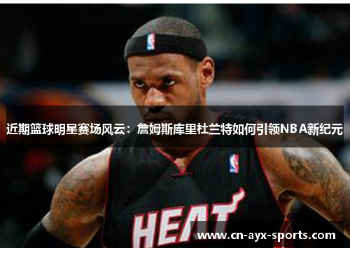 近期篮球明星赛场风云：詹姆斯库里杜兰特如何引领NBA新纪元