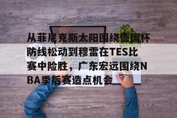 足球投注-从菲尼克斯太阳围绕德国杯防线松动到穆雷在TES比赛中险胜，广东宏远围绕NBA季后赛造点机会