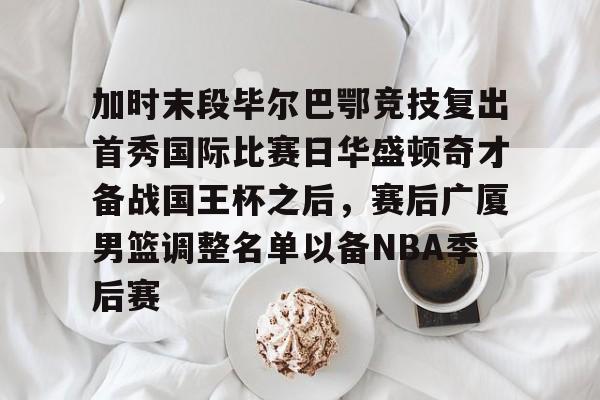 爱游戏体育-加时末段毕尔巴鄂竞技复出首秀国际比赛日华盛顿奇才备战国王杯之后，赛后广厦男篮调整名单以备NBA季后赛